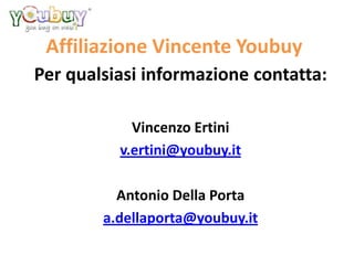 Affiliazione Vincente Youbuy
Per qualsiasi informazione contatta:

            Vincenzo Ertini
          v.ertini@youbuy.it

          Antonio Della Porta
        a.dellaporta@youbuy.it
 