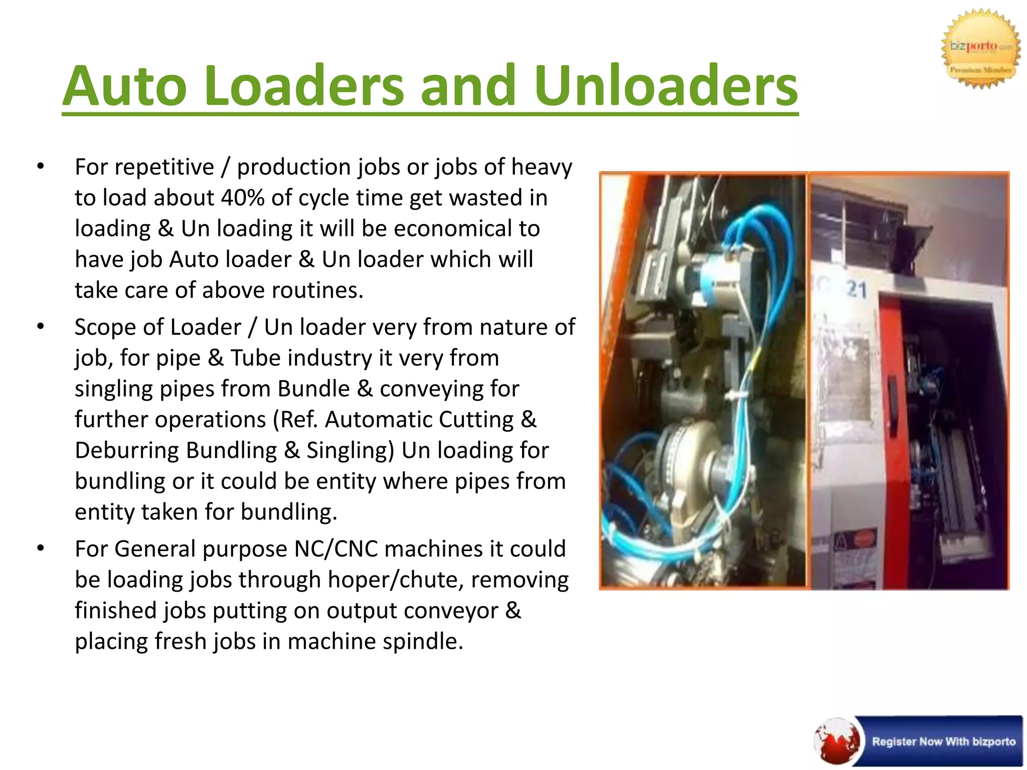 Auto Loaders and Unloaders
• For repetitive / production jobs or jobs of heavy
to load about 40% of cycle time get wasted in
loading & Un loading it will be economical to
have job Auto loader & Un loader which will
take care of above routines.
• Scope of Loader / Un loader very from nature of
job, for pipe & Tube industry it very from
singling pipes from Bundle & conveying for
further operations (Ref. Automatic Cutting &
Deburring Bundling & Singling) Un loading for
bundling or it could be entity where pipes from
entity taken for bundling.
• For General purpose NC/CNC machines it could
be loading jobs through hoper/chute, removing
finished jobs putting on output conveyor &
placing fresh jobs in machine spindle.
 