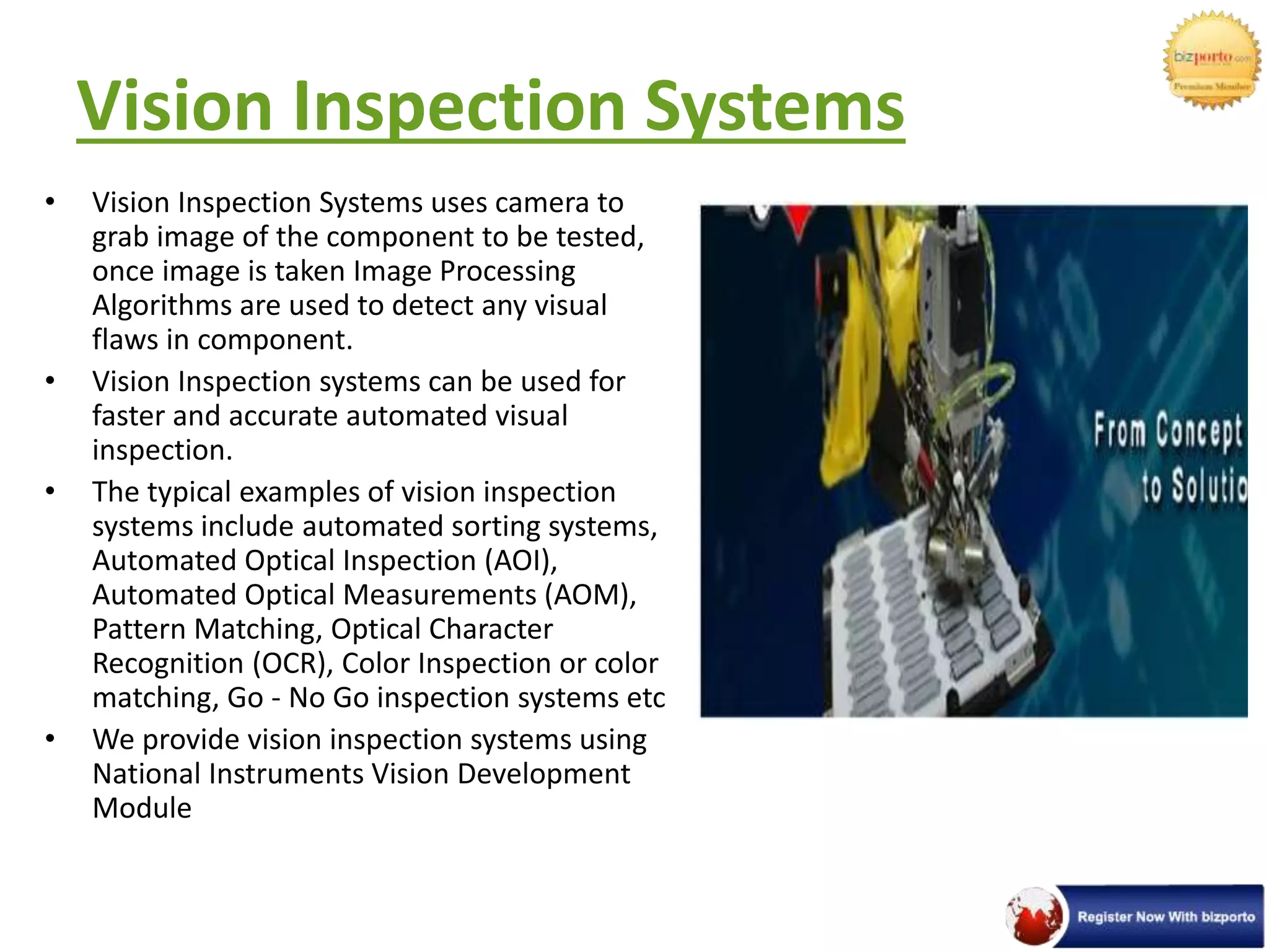 Vision Inspection Systems
• Vision Inspection Systems uses camera to
grab image of the component to be tested,
once image is taken Image Processing
Algorithms are used to detect any visual
flaws in component.
• Vision Inspection systems can be used for
faster and accurate automated visual
inspection.
• The typical examples of vision inspection
systems include automated sorting systems,
Automated Optical Inspection (AOI),
Automated Optical Measurements (AOM),
Pattern Matching, Optical Character
Recognition (OCR), Color Inspection or color
matching, Go - No Go inspection systems etc
• We provide vision inspection systems using
National Instruments Vision Development
Module
 