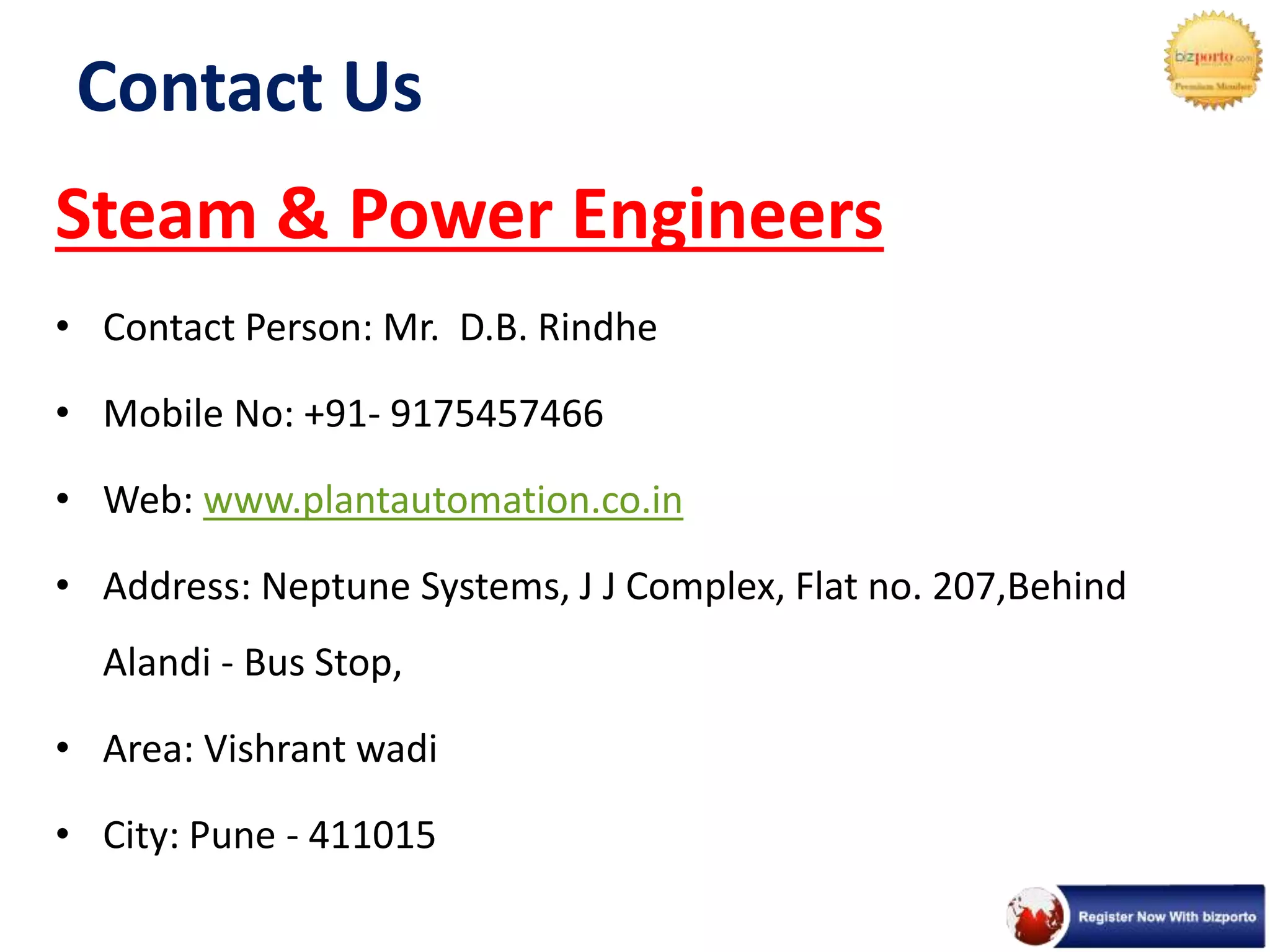 Contact Us
Steam & Power Engineers
• Contact Person: Mr. D.B. Rindhe
• Mobile No: +91- 9175457466
• Web: www.plantautomation.co.in
• Address: Neptune Systems, J J Complex, Flat no. 207,Behind
Alandi - Bus Stop,
• Area: Vishrant wadi
• City: Pune - 411015
 