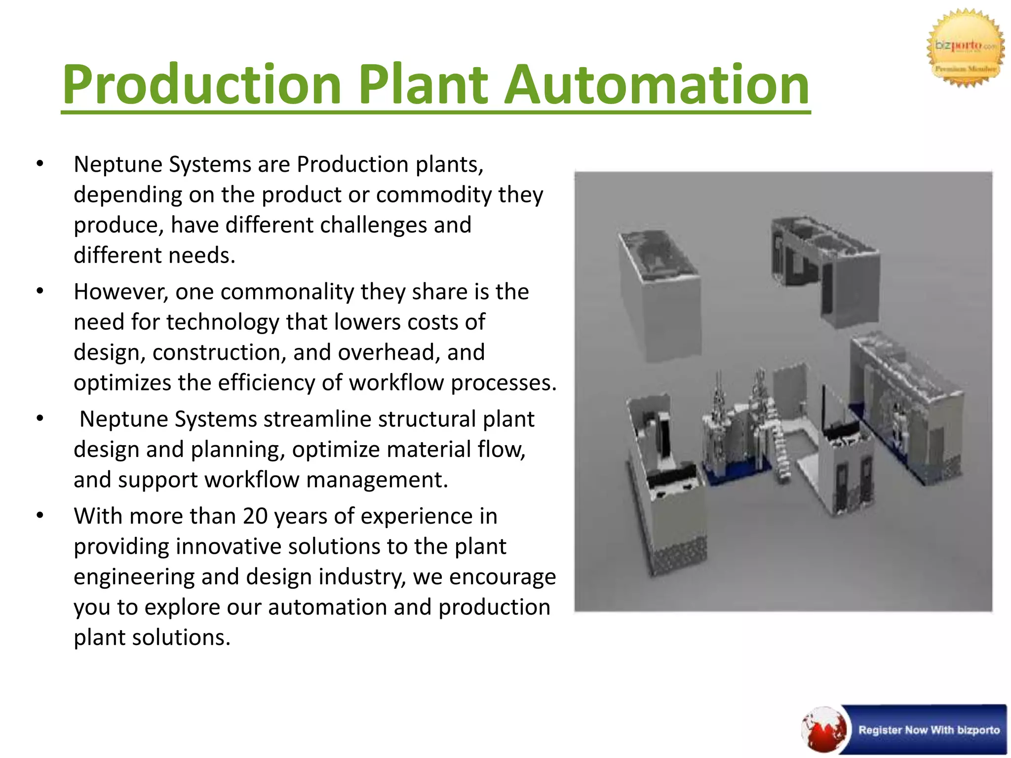 Production Plant Automation
• Neptune Systems are Production plants,
depending on the product or commodity they
produce, have different challenges and
different needs.
• However, one commonality they share is the
need for technology that lowers costs of
design, construction, and overhead, and
optimizes the efficiency of workflow processes.
• Neptune Systems streamline structural plant
design and planning, optimize material flow,
and support workflow management.
• With more than 20 years of experience in
providing innovative solutions to the plant
engineering and design industry, we encourage
you to explore our automation and production
plant solutions.
 