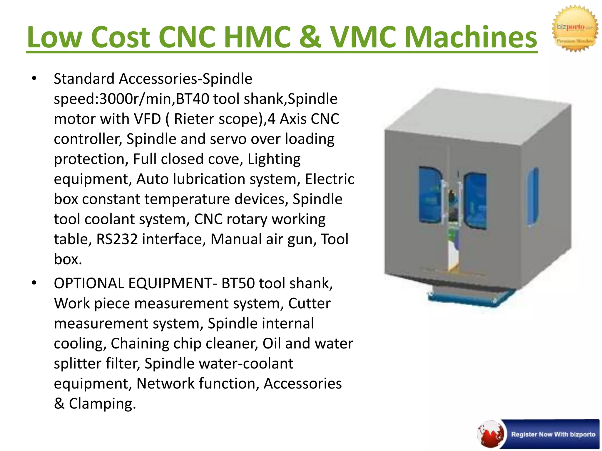 Low Cost CNC HMC & VMC Machines
• Standard Accessories-Spindle
speed:3000r/min,BT40 tool shank,Spindle
motor with VFD ( Rieter scope),4 Axis CNC
controller, Spindle and servo over loading
protection, Full closed cove, Lighting
equipment, Auto lubrication system, Electric
box constant temperature devices, Spindle
tool coolant system, CNC rotary working
table, RS232 interface, Manual air gun, Tool
box.
• OPTIONAL EQUIPMENT- BT50 tool shank,
Work piece measurement system, Cutter
measurement system, Spindle internal
cooling, Chaining chip cleaner, Oil and water
splitter filter, Spindle water-coolant
equipment, Network function, Accessories
& Clamping.
 
