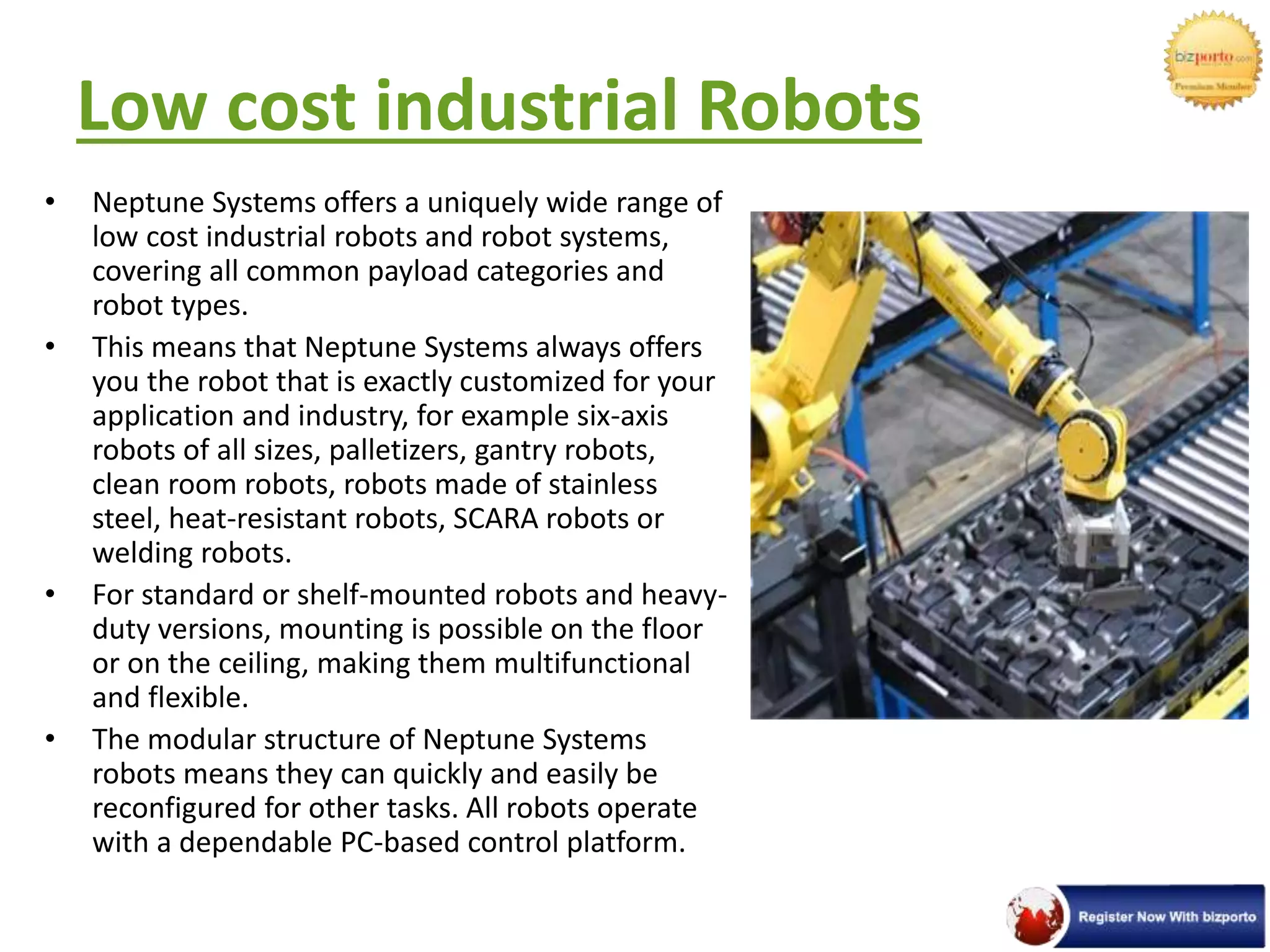 Low cost industrial Robots
• Neptune Systems offers a uniquely wide range of
low cost industrial robots and robot systems,
covering all common payload categories and
robot types.
• This means that Neptune Systems always offers
you the robot that is exactly customized for your
application and industry, for example six-axis
robots of all sizes, palletizers, gantry robots,
clean room robots, robots made of stainless
steel, heat-resistant robots, SCARA robots or
welding robots.
• For standard or shelf-mounted robots and heavy-
duty versions, mounting is possible on the floor
or on the ceiling, making them multifunctional
and flexible.
• The modular structure of Neptune Systems
robots means they can quickly and easily be
reconfigured for other tasks. All robots operate
with a dependable PC-based control platform.
 