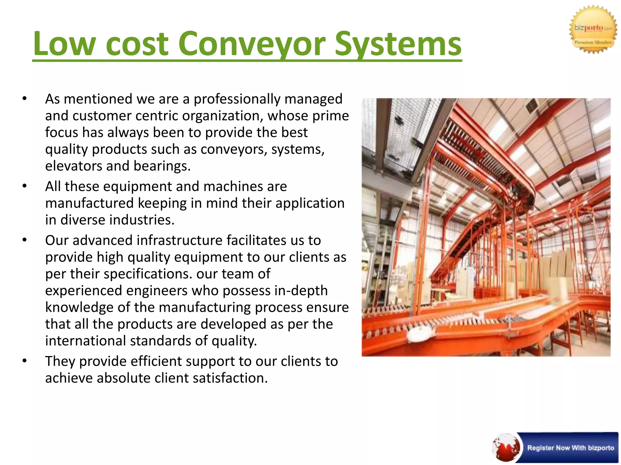 Low cost Conveyor Systems
• As mentioned we are a professionally managed
and customer centric organization, whose prime
focus has always been to provide the best
quality products such as conveyors, systems,
elevators and bearings.
• All these equipment and machines are
manufactured keeping in mind their application
in diverse industries.
• Our advanced infrastructure facilitates us to
provide high quality equipment to our clients as
per their specifications. our team of
experienced engineers who possess in-depth
knowledge of the manufacturing process ensure
that all the products are developed as per the
international standards of quality.
• They provide efficient support to our clients to
achieve absolute client satisfaction.
 