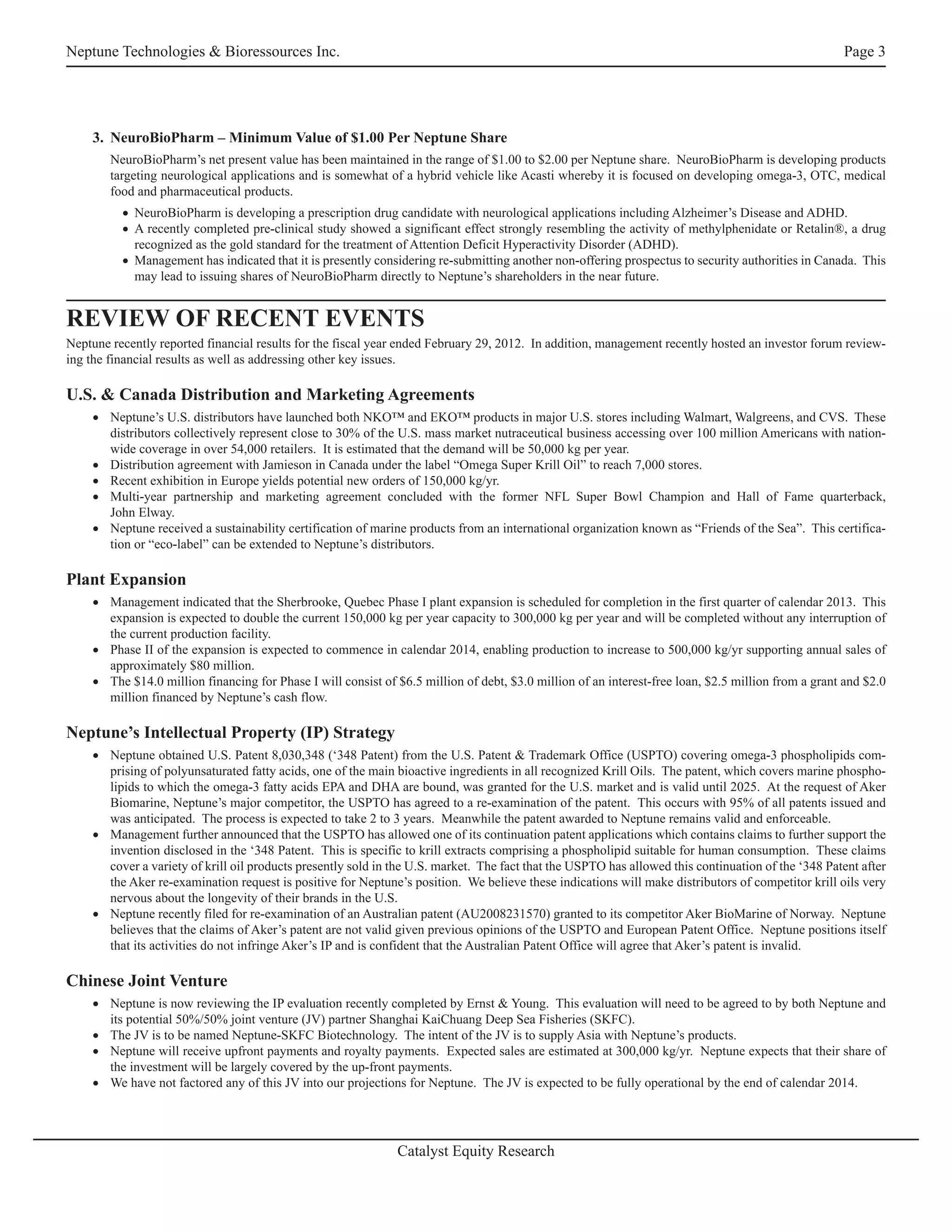 Neptune Technologies & Bioressources Inc.                                                                                                           Page 3




    3. NeuroBioPharm – Minimum Value of $1.00 Per Neptune Share
        NeuroBioPharm’s net present value has been maintained in the range of $1.00 to $2.00 per Neptune share. NeuroBioPharm is developing products
        targeting neurological applications and is somewhat of a hybrid vehicle like Acasti whereby it is focused on developing omega-3, OTC, medical
        food and pharmaceutical products.
          • NeuroBioPharm is developing a prescription drug candidate with neurological applications including Alzheimer’s Disease and ADHD.
          • A recently completed pre-clinical study showed a significant effect strongly resembling the activity of methylphenidate or Retalin®, a drug
            recognized as the gold standard for the treatment of Attention Deficit Hyperactivity Disorder (ADHD).
          • Management has indicated that it is presently considering re-submitting another non-offering prospectus to security authorities in Canada. This
            may lead to issuing shares of NeuroBioPharm directly to Neptune’s shareholders in the near future.


REVIEW OF RECENT EVENTS
Neptune recently reported financial results for the fiscal year ended February 29, 2012. In addition, management recently hosted an investor forum review-
ing the financial results as well as addressing other key issues.

U.S. & Canada Distribution and Marketing Agreements
    • Neptune’s U.S. distributors have launched both NKO™ and EKO™ products in major U.S. stores including Walmart, Walgreens, and CVS. These
      distributors collectively represent close to 30% of the U.S. mass market nutraceutical business accessing over 100 million Americans with nation-
      wide coverage in over 54,000 retailers. It is estimated that the demand will be 50,000 kg per year.
    • Distribution agreement with Jamieson in Canada under the label “Omega Super Krill Oil” to reach 7,000 stores.
    • Recent exhibition in Europe yields potential new orders of 150,000 kg/yr.
    • Multi-year partnership and marketing agreement concluded with the former NFL Super Bowl Champion and Hall of Fame quarterback,
      John Elway.
    • Neptune received a sustainability certification of marine products from an international organization known as “Friends of the Sea”. This certifica-
      tion or “eco-label” can be extended to Neptune’s distributors.

Plant Expansion
    • Management indicated that the Sherbrooke, Quebec Phase I plant expansion is scheduled for completion in the first quarter of calendar 2013. This
      expansion is expected to double the current 150,000 kg per year capacity to 300,000 kg per year and will be completed without any interruption of
      the current production facility.
    • Phase II of the expansion is expected to commence in calendar 2014, enabling production to increase to 500,000 kg/yr supporting annual sales of
      approximately $80 million.
    • The $14.0 million financing for Phase I will consist of $6.5 million of debt, $3.0 million of an interest-free loan, $2.5 million from a grant and $2.0
      million financed by Neptune’s cash flow.

Neptune’s Intellectual Property (IP) Strategy
    • Neptune obtained U.S. Patent 8,030,348 (‘348 Patent) from the U.S. Patent & Trademark Office (USPTO) covering omega-3 phospholipids com-
      prising of polyunsaturated fatty acids, one of the main bioactive ingredients in all recognized Krill Oils. The patent, which covers marine phospho-
      lipids to which the omega-3 fatty acids EPA and DHA are bound, was granted for the U.S. market and is valid until 2025. At the request of Aker
      Biomarine, Neptune’s major competitor, the USPTO has agreed to a re-examination of the patent. This occurs with 95% of all patents issued and
      was anticipated. The process is expected to take 2 to 3 years. Meanwhile the patent awarded to Neptune remains valid and enforceable.
    • Management further announced that the USPTO has allowed one of its continuation patent applications which contains claims to further support the
      invention disclosed in the ‘348 Patent. This is specific to krill extracts comprising a phospholipid suitable for human consumption. These claims
      cover a variety of krill oil products presently sold in the U.S. market. The fact that the USPTO has allowed this continuation of the ‘348 Patent after
      the Aker re-examination request is positive for Neptune’s position. We believe these indications will make distributors of competitor krill oils very
      nervous about the longevity of their brands in the U.S.
    • Neptune recently filed for re-examination of an Australian patent (AU2008231570) granted to its competitor Aker BioMarine of Norway. Neptune
      believes that the claims of Aker’s patent are not valid given previous opinions of the USPTO and European Patent Office. Neptune positions itself
      that its activities do not infringe Aker’s IP and is confident that the Australian Patent Office will agree that Aker’s patent is invalid.

Chinese Joint Venture
    • Neptune is now reviewing the IP evaluation recently completed by Ernst & Young. This evaluation will need to be agreed to by both Neptune and
      its potential 50%/50% joint venture (JV) partner Shanghai KaiChuang Deep Sea Fisheries (SKFC).
    • The JV is to be named Neptune-SKFC Biotechnology. The intent of the JV is to supply Asia with Neptune’s products.
    • Neptune will receive upfront payments and royalty payments. Expected sales are estimated at 300,000 kg/yr. Neptune expects that their share of
      the investment will be largely covered by the up-front payments.
    • We have not factored any of this JV into our projections for Neptune. The JV is expected to be fully operational by the end of calendar 2014.




                                                              Catalyst Equity Research
 