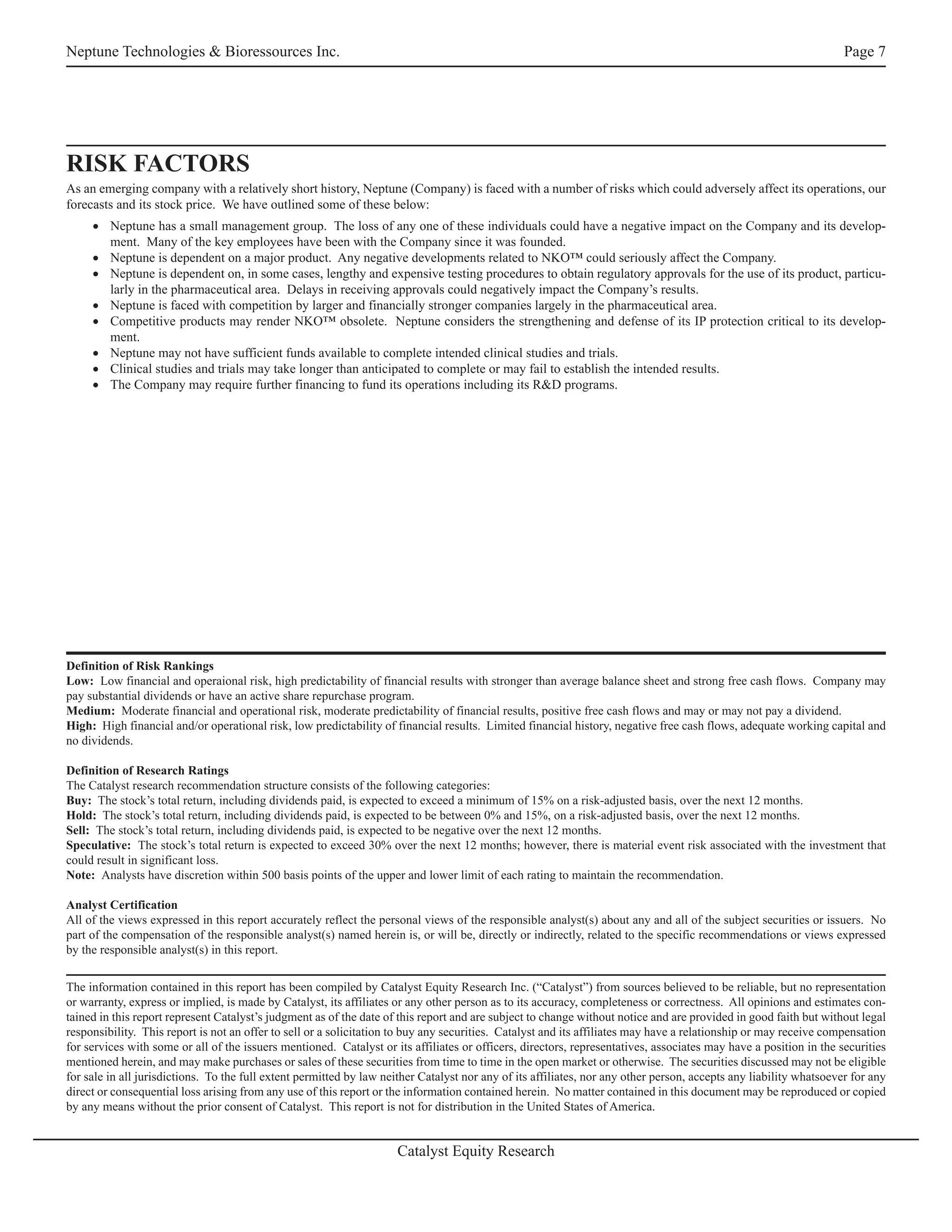 Neptune Technologies & Bioressources Inc.                                                                                                                           Page 7




RISK FACTORS
As an emerging company with a relatively short history, Neptune (Company) is faced with a number of risks which could adversely affect its operations, our
forecasts and its stock price. We have outlined some of these below:
     • Neptune has a small management group. The loss of any one of these individuals could have a negative impact on the Company and its develop-
       ment. Many of the key employees have been with the Company since it was founded.
     • Neptune is dependent on a major product. Any negative developments related to NKO™ could seriously affect the Company.
     • Neptune is dependent on, in some cases, lengthy and expensive testing procedures to obtain regulatory approvals for the use of its product, particu-
       larly in the pharmaceutical area. Delays in receiving approvals could negatively impact the Company’s results.
     • Neptune is faced with competition by larger and financially stronger companies largely in the pharmaceutical area.
     • Competitive products may render NKO™ obsolete. Neptune considers the strengthening and defense of its IP protection critical to its develop-
       ment.
     • Neptune may not have sufficient funds available to complete intended clinical studies and trials.
     • Clinical studies and trials may take longer than anticipated to complete or may fail to establish the intended results.
     • The Company may require further financing to fund its operations including its R&D programs.




Definition of Risk Rankings
Low: Low financial and operaional risk, high predictability of financial results with stronger than average balance sheet and strong free cash flows. Company may
pay substantial dividends or have an active share repurchase program.
Medium: Moderate financial and operational risk, moderate predictability of financial results, positive free cash flows and may or may not pay a dividend.
High: High financial and/or operational risk, low predictability of financial results. Limited financial history, negative free cash flows, adequate working capital and
no dividends.

Definition of Research Ratings
The Catalyst research recommendation structure consists of the following categories:
Buy: The stock’s total return, including dividends paid, is expected to exceed a minimum of 15% on a risk-adjusted basis, over the next 12 months.
Hold: The stock’s total return, including dividends paid, is expected to be between 0% and 15%, on a risk-adjusted basis, over the next 12 months.
Sell: The stock’s total return, including dividends paid, is expected to be negative over the next 12 months.
Speculative: The stock’s total return is expected to exceed 30% over the next 12 months; however, there is material event risk associated with the investment that
could result in significant loss.
Note: Analysts have discretion within 500 basis points of the upper and lower limit of each rating to maintain the recommendation.

Analyst Certification
All of the views expressed in this report accurately reflect the personal views of the responsible analyst(s) about any and all of the subject securities or issuers. No
part of the compensation of the responsible analyst(s) named herein is, or will be, directly or indirectly, related to the specific recommendations or views expressed
by the responsible analyst(s) in this report.


The information contained in this report has been compiled by Catalyst Equity Research Inc. (“Catalyst”) from sources believed to be reliable, but no representation
or warranty, express or implied, is made by Catalyst, its affiliates or any other person as to its accuracy, completeness or correctness. All opinions and estimates con-
tained in this report represent Catalyst’s judgment as of the date of this report and are subject to change without notice and are provided in good faith but without legal
responsibility. This report is not an offer to sell or a solicitation to buy any securities. Catalyst and its affiliates may have a relationship or may receive compensation
for services with some or all of the issuers mentioned. Catalyst or its affiliates or officers, directors, representatives, associates may have a position in the securities
mentioned herein, and may make purchases or sales of these securities from time to time in the open market or otherwise. The securities discussed may not be eligible
for sale in all jurisdictions. To the full extent permitted by law neither Catalyst nor any of its affiliates, nor any other person, accepts any liability whatsoever for any
direct or consequential loss arising from any use of this report or the information contained herein. No matter contained in this document may be reproduced or copied
by any means without the prior consent of Catalyst. This report is not for distribution in the United States of America.


                                                                     Catalyst Equity Research
 