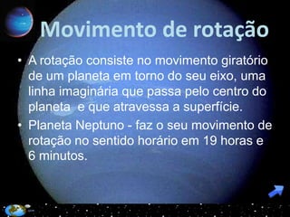 Movimento de rotação
• A rotação consiste no movimento giratório
  de um planeta em torno do seu eixo, uma
  linha imaginária que passa pelo centro do
  planeta e que atravessa a superfície.
• Planeta Neptuno - faz o seu movimento de
  rotação no sentido horário em 19 horas e
  6 minutos.
 