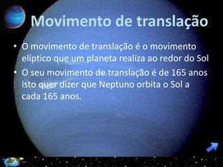 Movimento de translação
• O movimento de translação é o movimento
  elíptico que um planeta realiza ao redor do Sol
• O seu movimento de translação é de 165 anos
  isto quer dizer que Neptuno orbita o Sol a
  cada 165 anos.
 