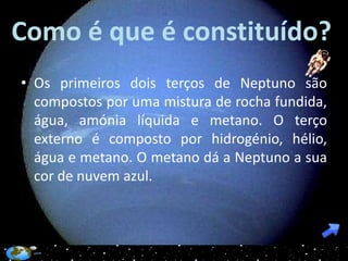 Como é que é constituído?
• Os primeiros dois terços de Neptuno são
  compostos por uma mistura de rocha fundida,
  água, amónia líquida e metano. O terço
  externo é composto por hidrogénio, hélio,
  água e metano. O metano dá a Neptuno a sua
  cor de nuvem azul.
 