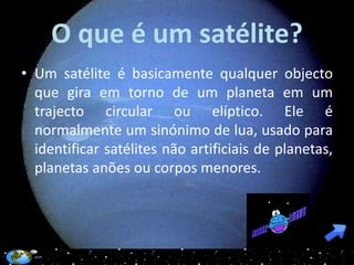 O que é um satélite?
• Um satélite é basicamente qualquer objecto
  que gira em torno de um planeta em um
  trajecto circular ou elíptico. Ele é
  normalmente um sinónimo de lua, usado para
  identificar satélites não artificiais de planetas,
  planetas anões ou corpos menores.
 