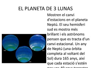 EL PLANETA DE 3 LUNAS
Mostren el canvi
d'estacions en el planeta
Neptú. El seu hemisferi
sud es mostra més
brillant i els astrònoms
pensen que es tracta d'un
canvi estacional. Un any
de Neptú (una òrbita
completa al voltant del
Sol) dura 165 anys, així
que cada estació s'estén
 
