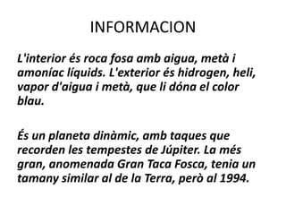INFORMACION
L'interior és roca fosa amb aigua, metà i
amoníac líquids. L'exterior és hidrogen, heli,
vapor d'aigua i metà, que li dóna el color
blau.
És un planeta dinàmic, amb taques que
recorden les tempestes de Júpiter. La més
gran, anomenada Gran Taca Fosca, tenia un
tamany similar al de la Terra, però al 1994.
 