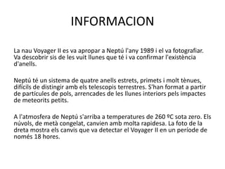 INFORMACION
La nau Voyager II es va apropar a Neptú l'any 1989 i el va fotografiar.
Va descobrir sis de les vuit llunes que té i va confirmar l'existència
d'anells.
Neptú té un sistema de quatre anells estrets, primets i molt tènues,
difícils de distingir amb els telescopis terrestres. S'han format a partir
de partícules de pols, arrencades de les llunes interiors pels impactes
de meteorits petits.
A l'atmosfera de Neptú s'arriba a temperatures de 260 ºC sota zero. Els
núvols, de metà congelat, canvien amb molta rapidesa. La foto de la
dreta mostra els canvis que va detectar el Voyager II en un període de
només 18 hores.
 
