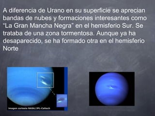 A diferencia de Urano en su superficie se aprecian
bandas de nubes y formaciones interesantes como
“La Gran Mancha Negra” en el hemisferio Sur. Se
trataba de una zona tormentosa. Aunque ya ha
desaparecido, se ha formado otra en el hemisferio
Norte
 