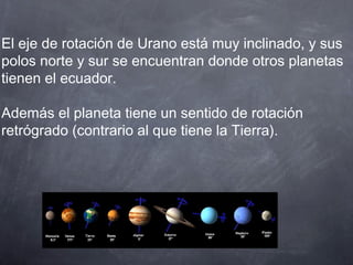 El eje de rotación de Urano está muy inclinado, y sus
polos norte y sur se encuentran donde otros planetas
tienen el ecuador.

Además el planeta tiene un sentido de rotación
retrógrado (contrario al que tiene la Tierra).
 