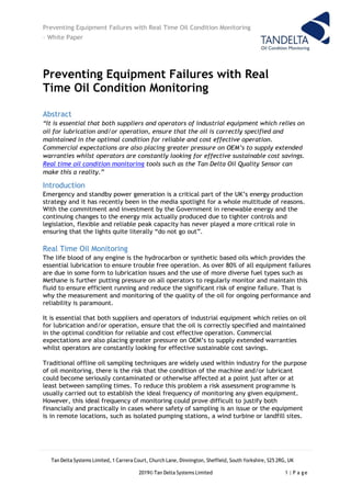 Preventing Equipment Failures with Real Time Oil Condition Monitoring
– White Paper
Tan Delta Systems Limited, 1 Carrera Court, Church Lane, Dinnington, Sheffield, South Yorkshire, S25 2RG, UK
2019© Tan Delta Systems Limited 1 | P a ge
Preventing Equipment Failures with Real
Time Oil Condition Monitoring
Abstract
“It is essential that both suppliers and operators of industrial equipment which relies on
oil for lubrication and/or operation, ensure that the oil is correctly specified and
maintained in the optimal condition for reliable and cost effective operation.
Commercial expectations are also placing greater pressure on OEM’s to supply extended
warranties whilst operators are constantly looking for effective sustainable cost savings.
Real time oil condition monitoring tools such as the Tan Delta Oil Quality Sensor can
make this a reality.”
Introduction
Emergency and standby power generation is a critical part of the UK’s energy production
strategy and it has recently been in the media spotlight for a whole multitude of reasons.
With the commitment and investment by the Government in renewable energy and the
continuing changes to the energy mix actually produced due to tighter controls and
legislation, flexible and reliable peak capacity has never played a more critical role in
ensuring that the lights quite literally “do not go out”.
Real Time Oil Monitoring
The life blood of any engine is the hydrocarbon or synthetic based oils which provides the
essential lubrication to ensure trouble free operation. As over 80% of all equipment failures
are due in some form to lubrication issues and the use of more diverse fuel types such as
Methane is further putting pressure on all operators to regularly monitor and maintain this
fluid to ensure efficient running and reduce the significant risk of engine failure. That is
why the measurement and monitoring of the quality of the oil for ongoing performance and
reliability is paramount.
It is essential that both suppliers and operators of industrial equipment which relies on oil
for lubrication and/or operation, ensure that the oil is correctly specified and maintained
in the optimal condition for reliable and cost effective operation. Commercial
expectations are also placing greater pressure on OEM’s to supply extended warranties
whilst operators are constantly looking for effective sustainable cost savings.
Traditional offline oil sampling techniques are widely used within industry for the purpose
of oil monitoring, there is the risk that the condition of the machine and/or lubricant
could become seriously contaminated or otherwise affected at a point just after or at
least between sampling times. To reduce this problem a risk assessment programme is
usually carried out to establish the ideal frequency of monitoring any given equipment.
However, this ideal frequency of monitoring could prove difficult to justify both
financially and practically in cases where safety of sampling is an issue or the equipment
is in remote locations, such as isolated pumping stations, a wind turbine or landfill sites.
 