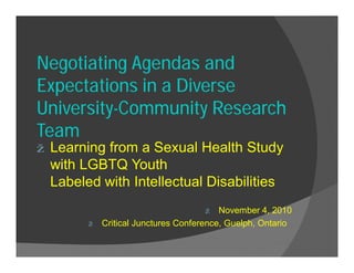 Negotiating Agendas and
Expectations in a Diverse
University-Community Research
Team
ž Learning from a Sexual Health Study
with LGBTQ Youth
Labeled with Intellectual Disabilities
ž November 4, 2010
ž Critical Junctures Conference, Guelph, Ontario
 