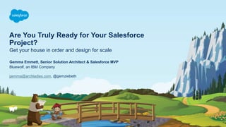 Are You Truly Ready for Your Salesforce
Project?
Get your house in order and design for scale
gemma@archladies.com, @gemziebeth
Gemma Emmett, Senior Solution Architect & Salesforce MVP
Bluewolf, an IBM Company
 