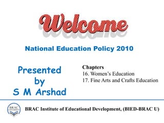 Presented
by
S M Arshad
National Education Policy 2010
Chapters
16. Women’s Education
17. Fine Arts and Crafts Education
BRAC Institute of Educational Development, (BIED-BRAC U)
 