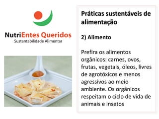 Práticas sustentáveis de
alimentação

2) Alimento

Prefira os alimentos
orgânicos: carnes, ovos,
frutas, vegetais, óleos, livres
de agrotóxicos e menos
agressivos ao meio
ambiente. Os orgânicos
respeitam o ciclo de vida de
animais e insetos
 