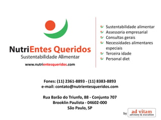 Sustentabilidade alimentar
                                          Assessoria empresarial
                                          Consultas gerais
                                          Necessidades alimentares
                                          especiais
                                          Terceira idade
                                          Personal diet
www.nutrientesqueridos.com



         Fones: (11) 2361-8893 - (11) 8383-8893
        e-mail: contato@nutrientesqueridos.com

         Rua Barão do Triunfo, 88 - Conjunto 707
              Brooklin Paulista - 04602-000
                      São Paulo, SP
                                                   by
 