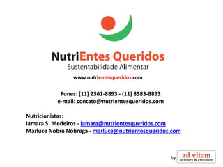 www.nutrientesqueridos.com

           Fones: (11) 2361-8893 - (11) 8383-8893
          e-mail: contato@nutrientesqueridos.com

Nutricionistas:
Iamara S. Medeiros - iamara@nutrientesqueridos.com
Marluce Nobre Nóbrega - marluce@nutrientesqueridos.com



                                                    by
 