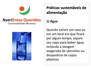 Práticas sustentáveis de
alimentação

1) Água

Quando estiver em casa ou
em um local em que ficará
por algum tempo, separe
seu copo para beber água,
evitando a lavagem
exagerada de utensílios ou
desperdício de copos
plásticos
 