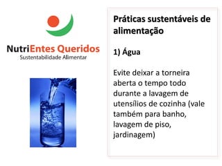 Práticas sustentáveis de
alimentação

1) Água

Evite deixar a torneira
aberta o tempo todo
durante a lavagem de
utensílios de cozinha (vale
também para banho,
lavagem de piso,
jardinagem)
 