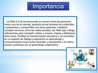 Importancia
La Web 2.0 ha revolucionado la manera como las personas
hacen uso de la internet, pasando de ser lectores de contenidos
a producirlos y compartirlos con otras personas, mediante
variados servicios como las redes sociales, los Web logs o blogs,
aplicaciones para compartir videos y música, mapas y bibliotecas
entre otros. Facilitan la transformación educativa y se convierten
en un espacio de diálogo propiciando un aprendizaje y
enriquecimiento mutuo entre docentes y estudiantes y al mismo
tiempo contribuye con el aprendizaje colaborativo.
 