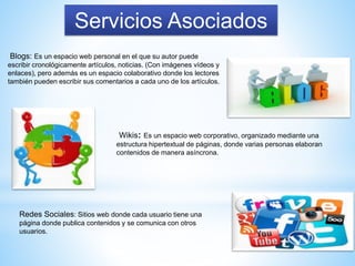 Servicios Asociados
Blogs: Es un espacio web personal en el que su autor puede
escribir cronológicamente artículos, noticias. (Con imágenes vídeos y
enlaces), pero además es un espacio colaborativo donde los lectores
también pueden escribir sus comentarios a cada uno de los artículos.
Wikis: Es un espacio web corporativo, organizado mediante una
estructura hipertextual de páginas, donde varias personas elaboran
contenidos de manera asíncrona.
Redes Sociales: Sitios web donde cada usuario tiene una
página donde publica contenidos y se comunica con otros
usuarios.
 