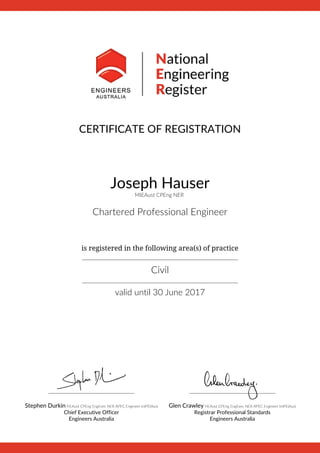 CERTIFICATE OF REGISTRATION
Joseph Hauser
MIEAust CPEng NER
Chartered Professional Engineer
 
is registered in the following area(s) of practice
__________________________________________________________
Civil
__________________________________________________________
valid until 30 June 2017
________________________________
Stephen Durkin FIEAust CPEng EngExec NER APEC Engineer IntPE(Aus)
Chief Executive Officer
Engineers Australia
________________________________
Glen Crawley FIEAust CPEng EngExec NER APEC Engineer IntPE(Aus)
Registrar Professional Standards
Engineers Australia
 