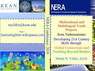 Multicultural and Multilingual Youth Projects  from Turkmenistan: Developing 21st Century Skills through  Global Connections and  Teaching Beyond Borders Melda N. Yildiz, Ed.D. NERA Conference- 2010 [email_address] http:// kureselegitim.wikispaces.com/ 