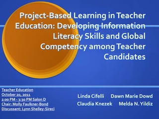 Project-Based Learning in Teacher
       Education: Developing Information
                 Literacy Skills and Global
             Competency among Teacher
                                Candidates


Teacher Education
October 20, 2011                  Linda Cifelli Dawn Marie Dowd
2:00 PM - 3:30 PM Salon D
Chair: Molly Faulkner-Bond        Claudia Knezek Melda N. Yildiz
Discussant: Lynn Shelley-Sireci
 