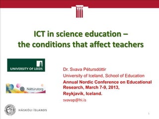ICT in science education –
the conditions that affect teachers

            Dr. Svava Pétursdóttir
            University of Iceland, School of Education
            Annual Nordic Conference on Educational
            Research, March 7-9, 2013,
            Reykjavík, Iceland.
            svavap@hi.is

                                                    1
 