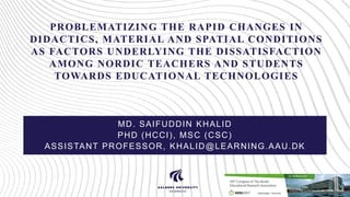 PROBLEMATIZING THE RAPID CHANGES IN
DIDACTICS, MATERIAL AND SPATIAL CONDITIONS
AS FACTORS UNDERLYING THE DISSATISFACTION
AMONG NORDIC TEACHERS AND STUDENTS
TOWARDS EDUCATIONAL TECHNOLOGIES
MD. SAIFUDDIN KHALID
PHD (HCCI), MSC (CSC)
ASSISTANT PROFESSOR, KHALID@LEARNING.AAU.DK
 