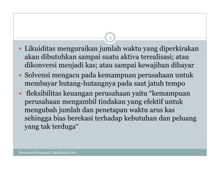 Akuntansi Keuangan I, Bq Rosyida DA
3
 Likuiditas menguraikan jumlah waktu yang diperkirakan
akan dibutuhkan sampai suatu aktiva terealisasi; atau
dikonversi menjadi kas; atau sampai kewajiban dibayar
 Solvensi mengacu pada kemampuan perusahaan untuk
membayar hutang-hutangnya pada saat jatuh tempo
 fleksibilitas keuangan perusahaan yaitu “kemampuan
perusahaan mengambil tindakan yang efektif untuk
mengubah jumlah dan penetapan waktu arus kas
sehingga bias berekasi terhadap kebutuhan dan peluang
yang tak terduga“
 