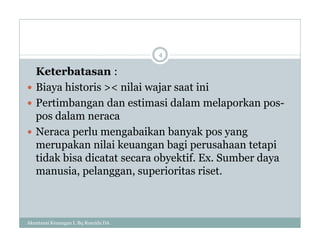 Keterbatasan :
 Biaya historis >< nilai wajar saat ini
 Pertimbangan dan estimasi dalam melaporkan pos-
pos dalam neraca
 Neraca perlu mengabaikan banyak pos yang
merupakan nilai keuangan bagi perusahaan tetapi
tidak bisa dicatat secara obyektif. Ex. Sumber daya
manusia, pelanggan, superioritas riset.
4
Akuntansi Keuangan I, Bq Rosyida DA
 