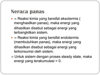 Neraca panas
 ⇒ Reaksi kimia yang bersifat eksotermis (
menghasilkan panas), maka energi yang
dihasilkan disebut sebagai energi yang
terbangkitkan sistem.
 ⇒ Reaksi kimia yang bersifat endotermis
(membutuhkan panas), maka energi yang
dihasilkan disebut sebagai energi yang
terkonsumsi oleh sistem.
⇒ Untuk sistem dengan proses steady state, maka
energi yang terakumulasi = 0.
 