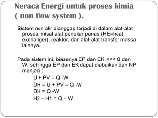 Neraca Energi untuk proses kimia
( non flow system ).
Sistem non alir dianggap terjadi di dalam alat-alat
proses, misal alat penukar panas (HE=heat
exchanger), reaktor, dan alat-alat transfer massa
lainnya.
Pada sistem ini, biasanya EP dan EK <<< Q dan
W, sehingga EP dan EK dapat diabaikan dan NP
menjadi :
U + PV = Q -W
DH = U + PV = Q -W
DH = Q -W
H2 – H1 = Q – W
 