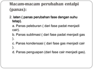 Macam-macam perubahan entalpi
(panas):
2. laten ( panas perubahan fase dengan suhu
tetap).
a. Panas peleburan ( dari fase padat menjadi
cair).
b. Panas sublimasi ( dari fase padat menjadi gas
).
c. Panas kondensasi ( dari fase gas menjadi cair
).
d. Panas penguapan (dari fase cair menjadi gas).
 