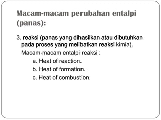 Macam-macam perubahan entalpi
(panas):
3. reaksi (panas yang dihasilkan atau dibutuhkan
pada proses yang melibatkan reaksi kimia).
Macam-macam entalpi reaksi :
a. Heat of reaction.
b. Heat of formation.
c. Heat of combustion.
 