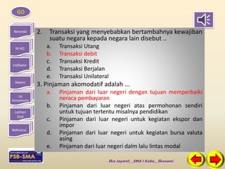 GO 
Beranda 
SK-KD 
Indikator 
Materi 
Uji 
Kompetensi 
Latihan 
Soal 
Referensi 
2. Transaksi yang menyebabkan bertambahnya kewajiban 
suatu negara kepada negara lain disebut .. 
a. Transaksi Utang 
b. Transaksi debit 
c. Transaksi Kredit 
d. Transaksi Berjalan 
e. Transaksi Unilateral 
3. Pinjaman akomodatif adalah ... 
a. Pinjaman dari luar negeri dengan tujuan memperbaiki 
neraca pembayaran 
b. Pinjaman dari luar negeri atas permohonan sendiri 
untuk tujuan tertentu misalnya pendidikan 
c. Pinjaman dari luar negeri untuk kegiatan ekspor dan 
Eka Jayanti__SMA I Koba__Ekonomi 
impor 
d. Pinjaman dari luar negeri untuk kegiatan bursa valuta 
asing 
e. Pinjaman dari luar negeri dalm lalu lintas modal 
 