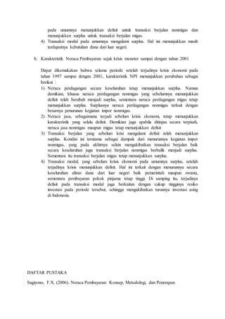 pada umumnya menunjukkan defisit untuk transaksi berjalan nonmigas dan
menunjukkan surplus untuk transaksi berjalan migas.
4) Transaksi modal pada umumnya mengalami surplus. Hal ini menunjukkan masih
terdapatnya kebutuhan dana dari luar negeri.
b. Karakteristik Neraca Pembayaran sejak krisis moneter sampai dengan tahun 2001
Dapat dikemukakan bahwa selama periode setelah terjadinya krisis ekonomi pada
tahun 1997 sampai dengan 2001, karakteristik NPI menunjukkan perubahan sebagai
berikut :
1) Neraca perdagangan secara keseluruhan tetap menunjukkan surplus. Namun
demikian, khusus neraca perdagangan nonmigas yang sebelumnya menunjukkan
defisit telah berubah menjadi surplus, sementara neraca perdagangan migas tetap
menunjukkan surplus. Surplusnya neraca perdagangan nonmigas terkait dengan
besarnya penurunan kegiatan impor nonmigas.
2) Neraca jasa, sebagaimana terjadi sebelum krisis ekonomi, tetap menunjukkan
karakteristik yang selalu defisit. Demikian juga apabila ditinjau secara terpisah,
neraca jasa nonmigas maupun migas tetap menunjukkan defisit
3) Transaksi berjalan yang sebelum krisi mengalami defisit telah menunjukkan
surplus. Kondisi ini terutama sebagai dampak dari menurunnya kegiatan impor
nonmigas, yang pada akhirnya selain mengakibatkan transaksi berjalan baik
secara keseluruhan juga transaksi berjalan nonmigas berbalik menjadi surplus.
Sementara itu transaksi berjalan migas tetap menunjukkan surplus.
4) Transaksi modal, yang sebelum krisis ekonomi pada umumnya surplus, setelah
terjadinya krisis menunjukkan defisit. Hal ini terkait dengan menurunnya secara
keseluruhan aliran dana dari luar negeri baik pemerintah maupun swasta,
sementara pembayaran pokok pinjama tetap tinggi. Di samping itu, terjadinya
defisit pada transaksi modal juga berkaitan dengan cukup tingginya resiko
investasi pada periode tersebut, sehingga mengakibatkan turunnya investasi asing
di Indonesia.
DAFTAR PUSTAKA
Sugiyono, F.X. (2006). Neraca Pembayaran: Konsep, Metodologi, dan Penerapan
 