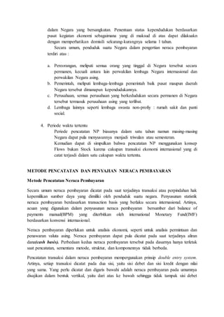 dalam Negara yang bersangkutan. Penentuan status kependudukan berdasarkan
pusat kegiatan ekonomi sebagaimana yang di maksud di atas dapat dilakuakn
dengan memperhatikan domisili sekurang-kurangnya selama 1 tahun.
Secara umum, penduduk suatu Negara dalam pengertian neraca pembayaran
terdiri atas :
a. Pereorangan, meliputi semua orang yang tinggal di Negara tersebut secara
permanen, kecuali antara lain perwakilan lembaga Negara internasional dan
perwakilan Negara asing.
b. Pemerintah, meliputi lembaga-lembaga pemerintah baik pusat maupun daerah
Negara tersebut dimanapun kependudukannya.
c. Perusahaan, semua perusahaan yang berkedudukan secara permanen di Negara
tersebut termasuk perusahaan asing yang terlibat.
d. Lembaga lainnya seperti lembaga swasta non-profiy : rumah sakit dan panti
social.
4. Periode waktu tertentu
Periode pencatatan NP biasanya dalam satu tahun namun masing-masing
Negara dapat pula menyusunnya menjadi triwulan atau semesteran.
Kemudian dapat di simpulkan bahwa pencatatan NP menggunakan konsep
Flows bukan Stock karena cakupan transaksi ekonomi internasional yang di
catat terjasdi dalam satu cakupan waktu tertentu.
METODE PENCATATAN DAN PENYAJIAN NERACA PEMBAYARAN
Metode Pencatatan Neraca Pembayaran
Secara umum neraca pembayaran dicatat pada saat terjadinya transaksi atau perpindahan hak
kepemilikan sumber daya yang dimiliki oleh penduduk suatu negara. Penyusunan statistik
neraca pembayaran berdasarkan transaction basis yang berlaku secara internasional. Artinya,
acuan yang digunakan dalam penyusunan neraca pembayaran bersumber dari balance of
payments manual(BPM) yang diterbitkan oleh international Monetary Fund(IMF)
berdasarkan konvensi internasional.
Neraca pembayaran diperlukan untuk analisis ekonomi, seperti untuk analisis permintaan dan
penawaran valuta asing. Neraca pembayaran dapat pula dicatat pada saat terjadinya aliran
dana(cash basis). Perbedaan kedua neraca pembayaran tersebut pada dasarnya hanya terletak
saat pencatatan, sementara metode, struktur, dan komponennya tidak berbeda.
Pencatatan transaksi dalam neraca pembayaran mempergunakan prinsip double entry system.
Artinya, setiap transaksi dicatat pada dua sisi, yaitu sisi debet dan sisi kredit dengan nilai
yang sama. Yang perlu dicatat dan digaris bawahi adalah neraca pembayaran pada umumnya
disajikan dalam bentuk vertikal, yaitu dari atas ke bawah sehingga tidak tampak sisi debet
 