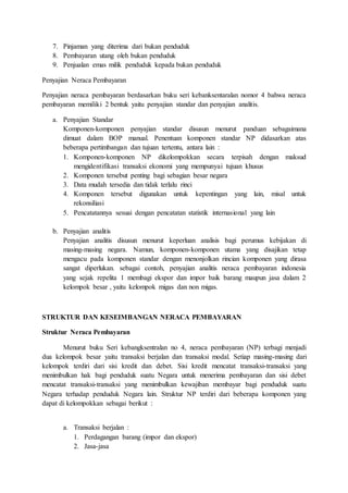 7. Pinjaman yang diterima dari bukan penduduk
8. Pembayaran utang oleh bukan penduduk
9. Penjualan emas milik penduduk kepada bukan penduduk
Penyajian Neraca Pembayaran
Penyajian neraca pembayaran berdasarkan buku seri kebanksentaralan nomor 4 bahwa neraca
pembayaran memiliki 2 bentuk yaitu penyajian standar dan penyajian analitis.
a. Penyajian Standar
Komponen-komponen penyajian standar disusun menurut panduan sebagaimana
dimuat dalam BOP manual. Penentuan komponen standar NP didasarkan atas
beberapa pertimbangan dan tujuan tertentu, antara lain :
1. Komponen-komponen NP dikelompokkan secara terpisah dengan maksud
mengidentifikasi transaksi ekonomi yang mempunyai tujuan khusus
2. Komponen tersebut penting bagi sebagian besar negara
3. Data mudah tersedia dan tidak terlalu rinci
4. Komponen tersebut digunakan untuk kepentingan yang lain, misal untuk
rekonsiliasi
5. Pencatatannya sesuai dengan pencatatan statistik internasional yang lain
b. Penyajian analitis
Penyajian analitis disusun menurut keperluan analisis bagi perumus kebijakan di
masing-masing negara. Namun, komponen-komponen utama yang disajikan tetap
mengacu pada komponen standar dengan menonjolkan rincian komponen yang dirasa
sangat diperlukan. sebagai contoh, penyajian analitis neraca pembayaran indonesia
yang sejak repelita 1 membagi ekspor dan impor baik barang maupun jasa dalam 2
kelompok besar , yaitu kelompok migas dan non migas.
STRUKTUR DAN KESEIMBANGAN NERACA PEMBAYARAN
Struktur Neraca Pembayaran
Menurut buku Seri kebangksentralan no 4, neraca pembayaran (NP) terbagi menjadi
dua kelompok besar yaitu transaksi berjalan dan transaksi modal. Setiap masing-masing dari
kelompok terdiri dari sisi kredit dan debet. Sisi kredit mencatat transaksi-transaksi yang
menimbulkan hak bagi penduduk suatu Negara untuk menerima pembayaran dan sisi debet
mencatat transaksi-transaksi yang menimbulkan kewajiban membayar bagi penduduk suatu
Negara terhadap penduduk Negara lain. Struktur NP terdiri dari beberapa komponen yang
dapat di kelompokkan sebagai berikut :
a. Transaksi berjalan :
1. Perdagangan barang (impor dan ekspor)
2. Jasa-jasa
 