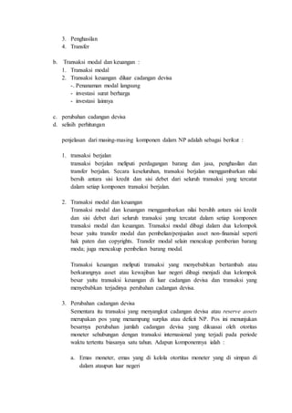 3. Penghasilan
4. Transfer
b. Transaksi modal dan keuangan :
1. Transaksi modal
2. Transaksi keuangan diluar cadangan devisa
-. Penanaman modal langsung
- investasi surat berharga
- investasi lainnya
c. perubahan cadangan devisa
d. selisih perhitungan
penjelasan dari masing-masing komponen dalam NP adalah sebagai berikut :
1. transaksi berjalan
transaksi berjalan meliputi perdagangan barang dan jasa, penghasilan dan
transfer berjalan. Secara keseluruhan, transaksi berjalan menggambarkan nilai
bersih antara sisi kredit dan sisi debet dari seluruh transaksi yang tercatat
dalam setiap komponen transaksi berjalan.
2. Transaksi modal dan keuangan
Transaksi modal dan keuangan menggambarkan nilai bersihh antara sisi kredit
dan sisi debet dari seluruh transaksi yang tercatat dalam setiap komponen
transaksi modal dan keuangan. Transaksi modal dibagi dalam dua kelompok
besar yaitu transfer modal dan pembelian/penjualan asset non-finansial seperti
hak paten dan copyrights. Transfer modal selain mencakup pemberian barang
moda; juga mencakup pembelian barang modal.
Transaksi keuangan meliputi transaksi yang menyebabkan bertambah atau
berkurangnya asset atau kewajiban luar negeri dibagi menjadi dua kelompok
besar yaitu transaksi keuangan di luar cadangan devisa dan transaksi yang
menyebabkan terjadinya perubahan cadangan devisa.
3. Perubahan cadangan devisa
Sementara itu transaksi yang menyangkut cadangan devisa atau reserve assets
merupakan pos yang menampung surplus atau deficit NP. Pos ini menunjukan
besarnya perubahan jumlah cadangan devisa yang dikuasai oleh otoritas
moneter sehubungan dengan transaksi internasional yang terjadi pada periode
waktu tertentu biasanya satu tahun. Adapun komponennya ialah :
a. Emas moneter, emas yang di kelola otortitas moneter yang di simpan di
dalam ataupun luar negeri
 