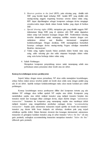 b. Reserves position in the fund (RFP), yaitu rekening yang dimiliki oleh
IMF yang bersifat liquid terhadap IMF. Jumlah RPF yang dimiliki oleh
masing-masing anggota tergantung besarnya setoran dalam valuta asing.
RPF dapat diperhitungkan sebagai komponen cadangan devisa mengingat
sewaktu-waktu dapat ditarik dalam bentuk fasilitas yang dapat di berikan
IMF.
c. Special drawing rights (SDR), merupakan giro yang dimiliki anggota IMF
dalamsatuan hitung SDR yang di ciptakan oleh IMF untuk digunakan
dalam setiap kali transaksi keuangan dengan IMF. Pembentukan rekening
tersebut dimaksudkan untuk menunjang stabilitas moneter dengan cara
melakukan alokasi saat likuiditas internasional mengalami
ketidakseimbangan. Dengan demikian, SDR memungkinkan bertambah
besarnya cadangan devisa masing-masing Negara sekaligus menambah
likuiditas internasional.
d. Valuta asing, tagihan kepada bukan pendudu dalam bentuk mata uang
asing, saldo rekening giro dan saldo simpanan berjangka dalam valuta
asing serta kertas berharga dalam valuta asing
4. Selisih Perhitungan
Merupakan komponen penyeimbang neraca untuk menampung selisih atau
perbedaaan antara pencatatan disisi kredit atau sisi debet.
Konsep keseimbangan neraca pembayaran
Seperti halnya dengan neraca perusahaan, NP akan selalu menunjukan keseimbangan,
artinya bahwa dalam neraca tersebut jumlah sisi kredit akan selalu sama dengan jumlah yang
ada di sisi debet. Apabila terdapat ketidakseimbangan maka akan masuk kedalam pos selisih
perhitungan.
Konsep keseimbangan neraca pembayaran dilihat dari komponen tertentu yag ada
didalam NP sehingga akan terlihat apakah NP surplus atau deficit. Komponen yang
menimbulkan surplus atau deficit meliputi transaksi yang meliputi transaksi berjalan dan
transaksi modal dan keuangan diluar cadangan devisa, dapat disebut dengan “autonomous
transaction”. Sementara itu komponen yang menampung surplus atau membiayai deficit
meliputi transaksi yang mengakibatkan perubahan cadangan devisa “accommodating
transaction”. Surplus pada autonomous transaction terjadi apabila sisi kredit dari transaksi-
transaksi yag dicatat lebih besar daripada sisi debetnya, demikian pula yang terjadi
sebaliknya apabila deficit. Dalam literature ekonomi dan keuangan internasional, autonomous
transaction di golongkan kedalam transaksi yang di sebut transaksi “above the line” (di atas
garis pemisah), sedangkan accommodating transaction merupakan transaksi “below the line”
(dibawah garis pemisah).
 