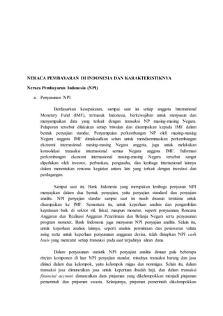 NERACA PEMBAYARAN DI INDONESIA DAN KARAKTERISTIKNYA
Neraca Pembayaran Indonesia (NPI)
a. Penyusunan NPI
Berdasarkan kesepakatan, sampai saat ini setiap anggota International
Monetary Fund (IMF), termasuk Indonesia, berkewajiban untuk menyusun dan
menyampaikan data yang terkait dengan transaksi NP masing-masing Negara.
Pelaporan tersebut dilakukan setiap triwulan dan disampaikan kepada IMF dalam
bentuk penyajian standar. Penyampaian perkembangan NP oleh masing-masing
Negara anggota IMF dimaksudkan selain untuk mendiseminasikan perkembangan
ekonomi internasional masing-masing Negara anggota, juga untuk melakukan
konsolidasi transaksi internasional semua Negara anggota IMF. Informasi
perkembangan ekonomi internasional masing-masing Negara tersebut sangat
diperlukan oleh investor, perbankan, pengusaha, dan lembaga internasional lainnya
dalam menentukan rencana kegiatan antara lain yang terkait dengan investasi dan
perdagangan.
Sampai saat ini, Bank Indonesia yang merupakan lembaga penyusun NPI
menyajikan dalam dua bentuk penyajian, yaitu penyajian standard dan penyajian
analitis. NPI penyajian standar sampai saat ini masih disusun terutama untuk
disampaikan ke IMF. Sementara itu, untuk keperluan analisis dan pengambilan
keputusan baik di sektor riil, fiskal, maupun moneter, seperti penyusunan Rencana
Anggaran dan Realisasi Anggaran Penerimaan dan Belanja Negara serta penyusunan
program moneter, Bank Indonesia juga menyusun NPI penyajian analitis. Selain itu,
untuk keperluan analisis lainnya, seperti analisis permintaan dan penawaran valuta
asing serta untuk keperluan penyusunan anggaran devisa, telah disiapkan NPI cash
basis yang mencatat setiap transaksi pada saat terjadinya aliran dana.
Dalam penyusunan statistik NPI penyajian analitis dimuat pula beberapa
rincian komponen di luar NPI penyajian standar, misalnya transaksi barang dan jasa
dirinci dalam dua kelompok, yaitu kelompok migas dan nonmigas. Selain itu, dalam
transaksi jasa dimunculkan jasa untuk keperluan ibadah haji, dan dalam transaksi
financial account dimunculkan data pinjaman yang dikelompokkan menjadi pinjaman
pemerintah dan pinjaman swasta. Selanjutnya, pinjaman pemerintah dikelompokkan
 