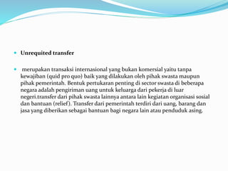  Unrequited transfer
 merupakan transaksi internasional yang bukan komersial yaitu tanpa
kewajiban (quid pro quo) baik yang dilakukan oleh pihak swasta maupun
pihak pemerintah. Bentuk pertukaran penting di sector swasta di beberapa
negara adalah pengiriman uang untuk keluarga dari pekerja di luar
negeri.transfer dari pihak swasta lainnya antara lain kegiatan organisasi sosial
dan bantuan (relief). Transfer dari pemerintah terdiri dari uang, barang dan
jasa yang diberikan sebagai bantuan bagi negara lain atau penduduk asing.
 
