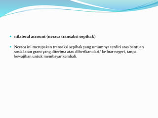  nilateral account (neraca transaksi sepihak)
 Neraca ini merupakan transaksi sepihak yang umumnya terdiri atas bantuan
sosial atau grant yang diterima atau diberikan dari/ ke luar negeri, tanpa
kewajiban untuk membayar kembali.
 